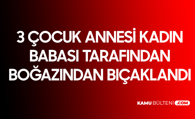 3 Çocuk Annesi Kadın, Babası Tarafından Boğazından Bıçaklandı 3 Çocuk Annesi Kadın, Babası Tarafından Boğazından Bıçaklandı