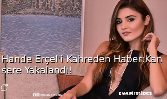 Hande Erçel'i Kahreden Haber: Kansere Yakalandı!