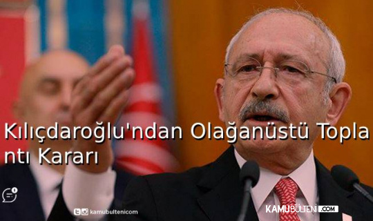 Kılıçdaroğlu'ndan Olağanüstü Toplantı Kararı