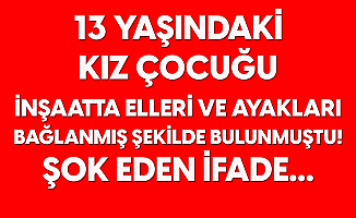 13 Yaşındaki Kız Çocuğu İnşaatta Elleri ve Ayakları Bağlı Bulunmuştu! Şok Eden İfade