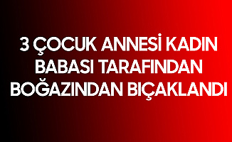 3 Çocuk Annesi Kadın, Babası Tarafından Boğazından Bıçaklandı